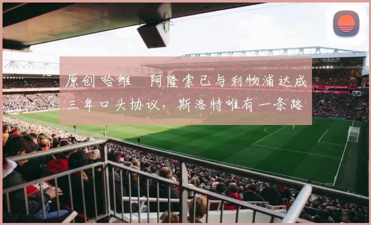 原创 哈维・阿隆索已与利物浦达成三年口头协议，斯洛特唯有一条路可 “翻盘”