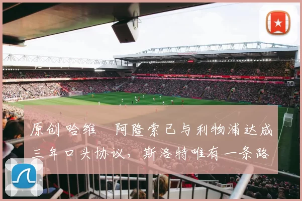 原创 哈维・阿隆索已与利物浦达成三年口头协议，斯洛特唯有一条路可 “翻盘”