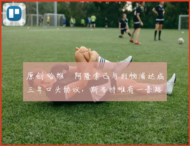 原创 哈维・阿隆索已与利物浦达成三年口头协议，斯洛特唯有一条路可 “翻盘”