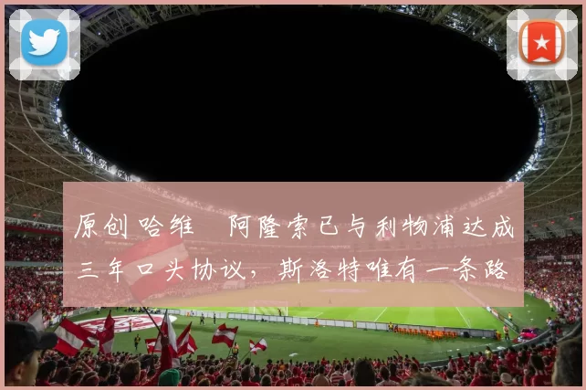 原创 哈维・阿隆索已与利物浦达成三年口头协议，斯洛特唯有一条路可 “翻盘”