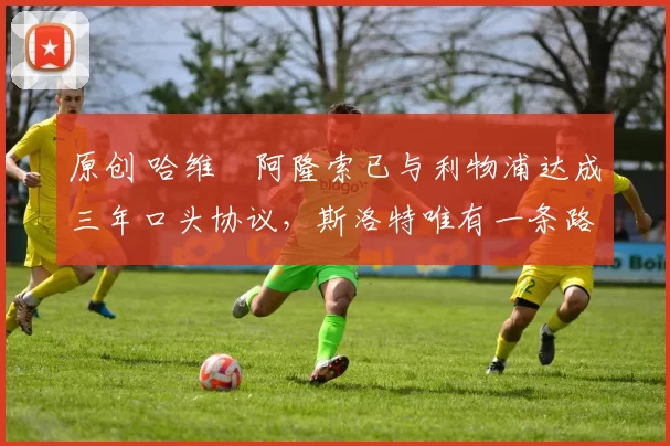 原创 哈维・阿隆索已与利物浦达成三年口头协议，斯洛特唯有一条路可 “翻盘”