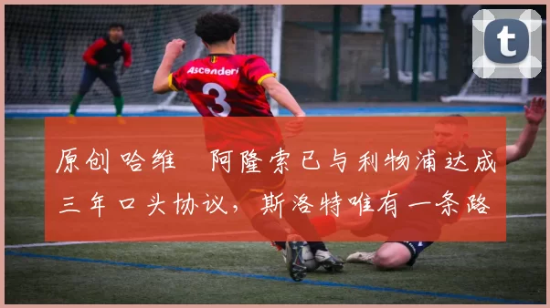 原创 哈维・阿隆索已与利物浦达成三年口头协议，斯洛特唯有一条路可 “翻盘”