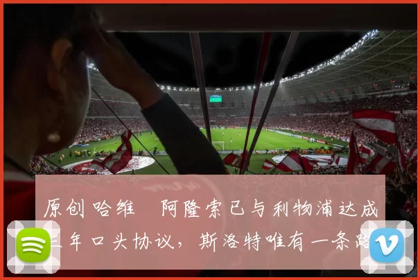 原创 哈维・阿隆索已与利物浦达成三年口头协议，斯洛特唯有一条路可 “翻盘”