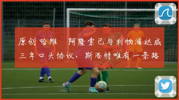 原创 哈维・阿隆索已与利物浦达成三年口头协议，斯洛特唯有一条路可 “翻盘”