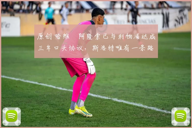 原创 哈维・阿隆索已与利物浦达成三年口头协议，斯洛特唯有一条路可 “翻盘”