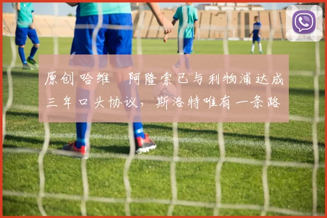 原创 哈维・阿隆索已与利物浦达成三年口头协议，斯洛特唯有一条路可 “翻盘”