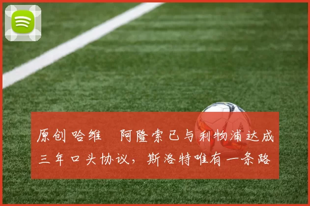 原创 哈维・阿隆索已与利物浦达成三年口头协议，斯洛特唯有一条路可 “翻盘”