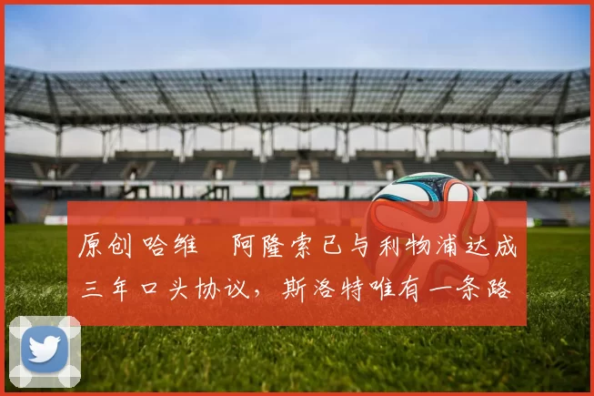 原创 哈维・阿隆索已与利物浦达成三年口头协议，斯洛特唯有一条路可 “翻盘”