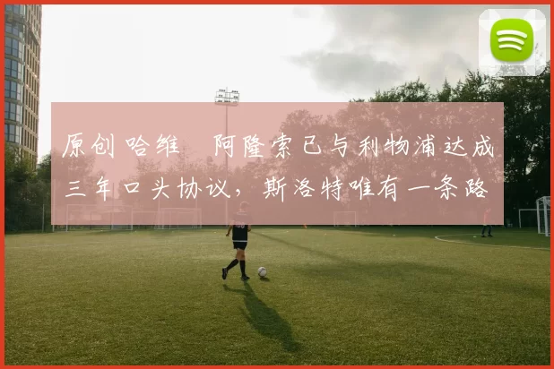 原创 哈维・阿隆索已与利物浦达成三年口头协议，斯洛特唯有一条路可 “翻盘”