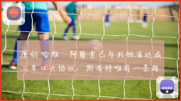 原创 哈维・阿隆索已与利物浦达成三年口头协议，斯洛特唯有一条路可 “翻盘”