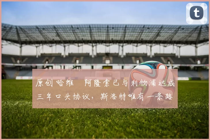 原创 哈维・阿隆索已与利物浦达成三年口头协议，斯洛特唯有一条路可 “翻盘”