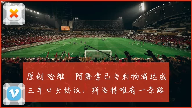 原创 哈维・阿隆索已与利物浦达成三年口头协议，斯洛特唯有一条路可 “翻盘”