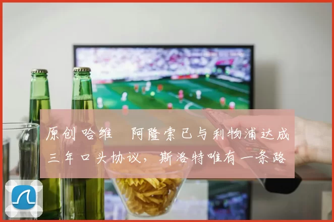 原创 哈维・阿隆索已与利物浦达成三年口头协议，斯洛特唯有一条路可 “翻盘”