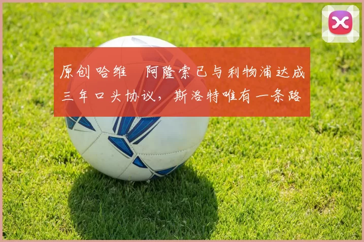 原创 哈维・阿隆索已与利物浦达成三年口头协议，斯洛特唯有一条路可 “翻盘”