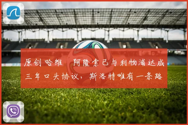 原创 哈维・阿隆索已与利物浦达成三年口头协议，斯洛特唯有一条路可 “翻盘”