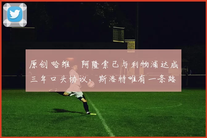 原创 哈维・阿隆索已与利物浦达成三年口头协议，斯洛特唯有一条路可 “翻盘”