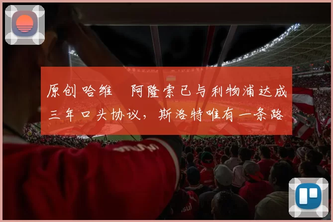 原创 哈维・阿隆索已与利物浦达成三年口头协议，斯洛特唯有一条路可 “翻盘”