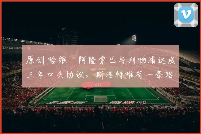 原创 哈维・阿隆索已与利物浦达成三年口头协议，斯洛特唯有一条路可 “翻盘”