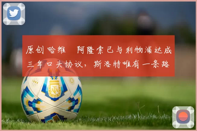 原创 哈维・阿隆索已与利物浦达成三年口头协议，斯洛特唯有一条路可 “翻盘”