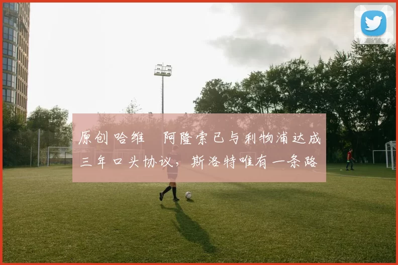 原创 哈维・阿隆索已与利物浦达成三年口头协议，斯洛特唯有一条路可 “翻盘”