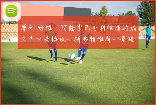 原创 哈维・阿隆索已与利物浦达成三年口头协议，斯洛特唯有一条路可 “翻盘”