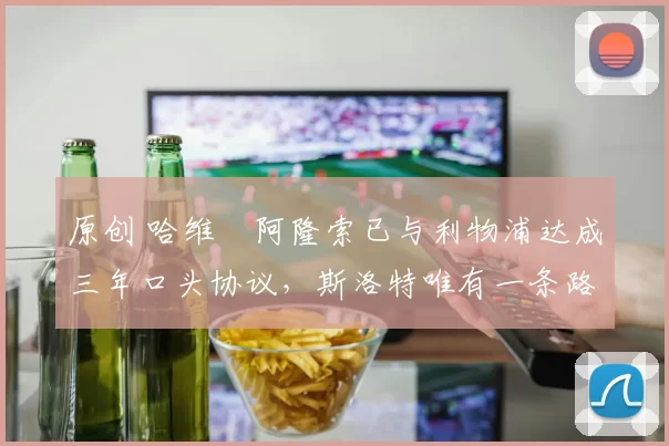 原创 哈维・阿隆索已与利物浦达成三年口头协议，斯洛特唯有一条路可 “翻盘”