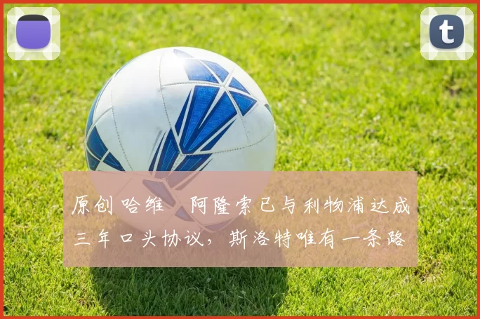 原创 哈维・阿隆索已与利物浦达成三年口头协议，斯洛特唯有一条路可 “翻盘”