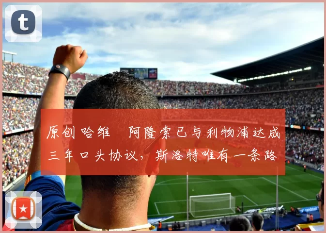 原创 哈维・阿隆索已与利物浦达成三年口头协议，斯洛特唯有一条路可 “翻盘”