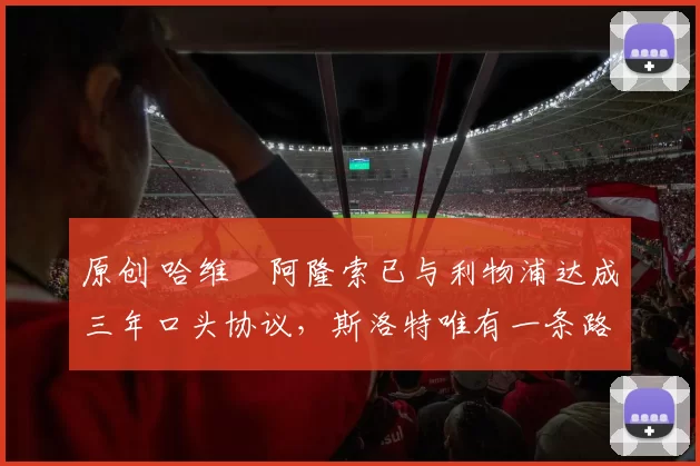 原创 哈维・阿隆索已与利物浦达成三年口头协议，斯洛特唯有一条路可 “翻盘”