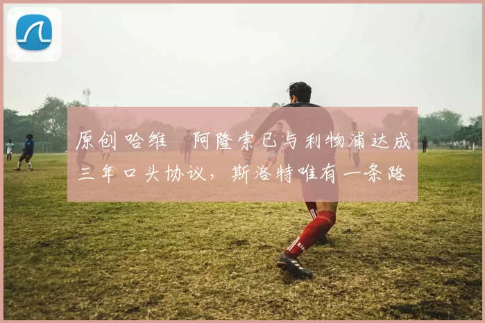 原创 哈维・阿隆索已与利物浦达成三年口头协议，斯洛特唯有一条路可 “翻盘”