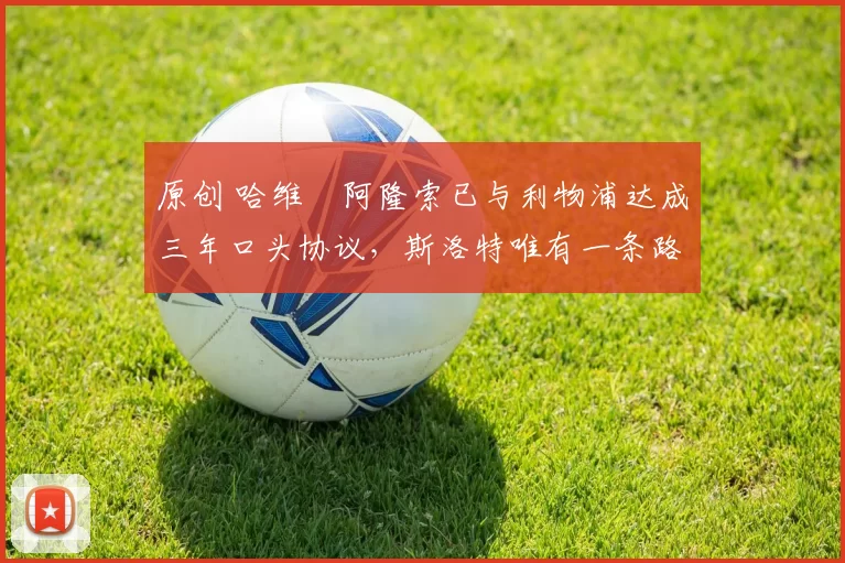 原创 哈维・阿隆索已与利物浦达成三年口头协议，斯洛特唯有一条路可 “翻盘”