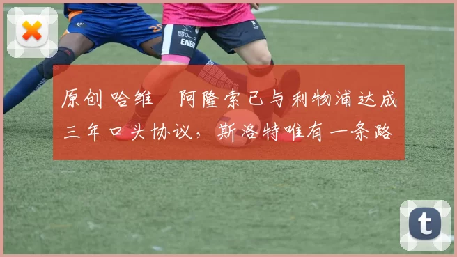 原创 哈维・阿隆索已与利物浦达成三年口头协议，斯洛特唯有一条路可 “翻盘”