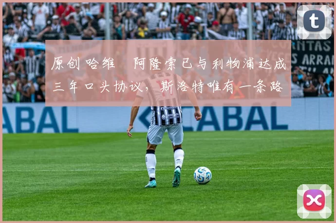 原创 哈维・阿隆索已与利物浦达成三年口头协议，斯洛特唯有一条路可 “翻盘”