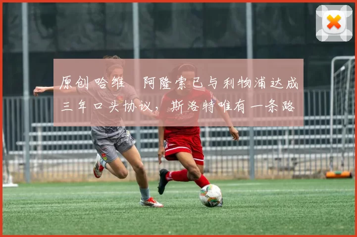 原创 哈维・阿隆索已与利物浦达成三年口头协议，斯洛特唯有一条路可 “翻盘”