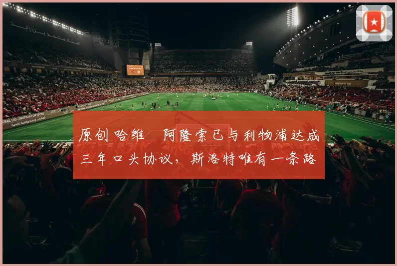 原创 哈维・阿隆索已与利物浦达成三年口头协议，斯洛特唯有一条路可 “翻盘”