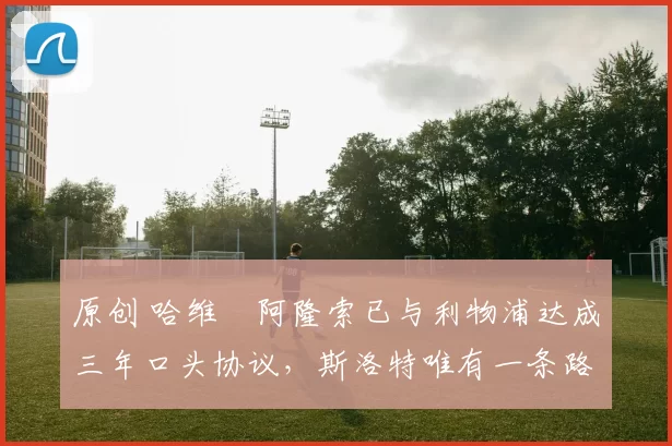 原创 哈维・阿隆索已与利物浦达成三年口头协议，斯洛特唯有一条路可 “翻盘”