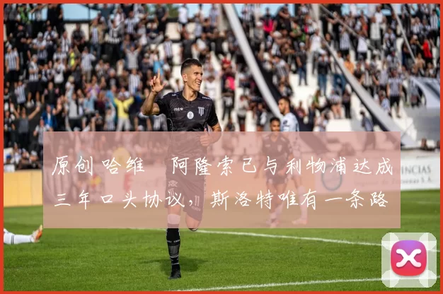 原创 哈维・阿隆索已与利物浦达成三年口头协议，斯洛特唯有一条路可 “翻盘”