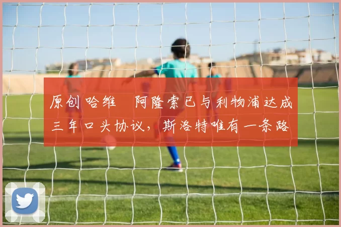 原创 哈维・阿隆索已与利物浦达成三年口头协议，斯洛特唯有一条路可 “翻盘”