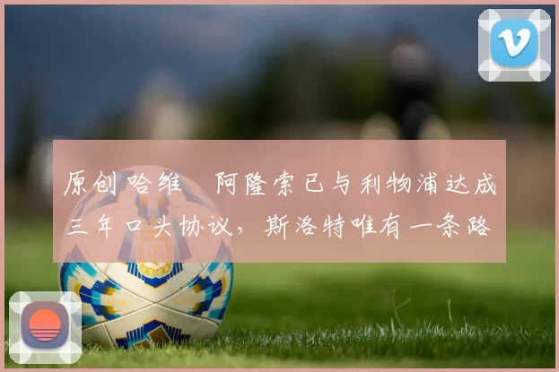 原创 哈维・阿隆索已与利物浦达成三年口头协议，斯洛特唯有一条路可 “翻盘”