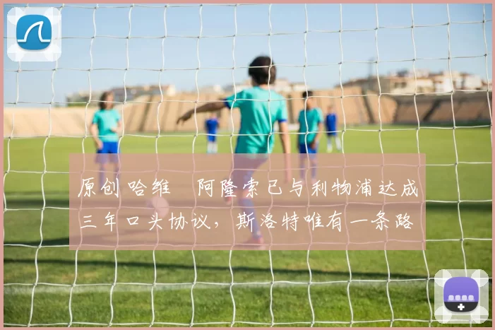 原创 哈维・阿隆索已与利物浦达成三年口头协议，斯洛特唯有一条路可 “翻盘”