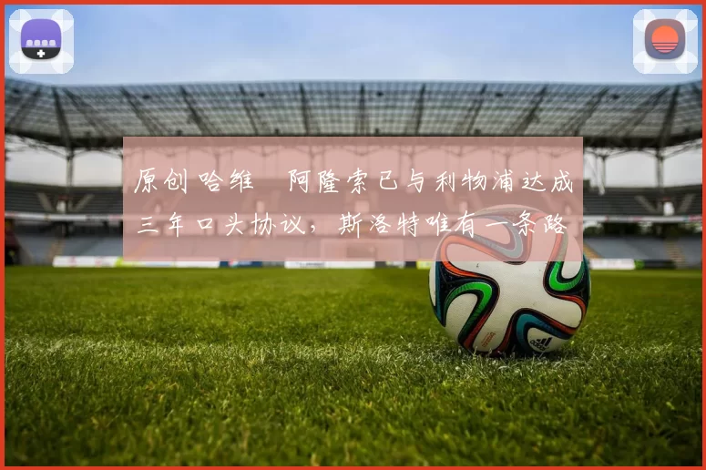 原创 哈维・阿隆索已与利物浦达成三年口头协议，斯洛特唯有一条路可 “翻盘”