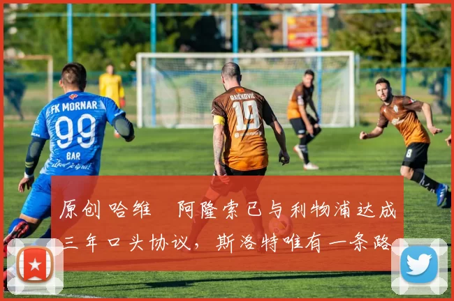 原创 哈维・阿隆索已与利物浦达成三年口头协议，斯洛特唯有一条路可 “翻盘”