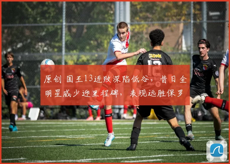 原创 国王13连败深陷低谷，昔日全明星威少迎里程碑，表现远胜保罗