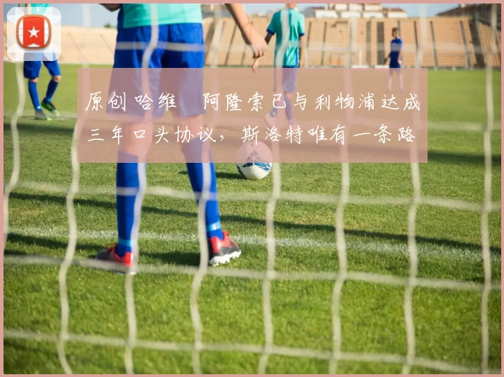 原创 哈维・阿隆索已与利物浦达成三年口头协议，斯洛特唯有一条路可 “翻盘”