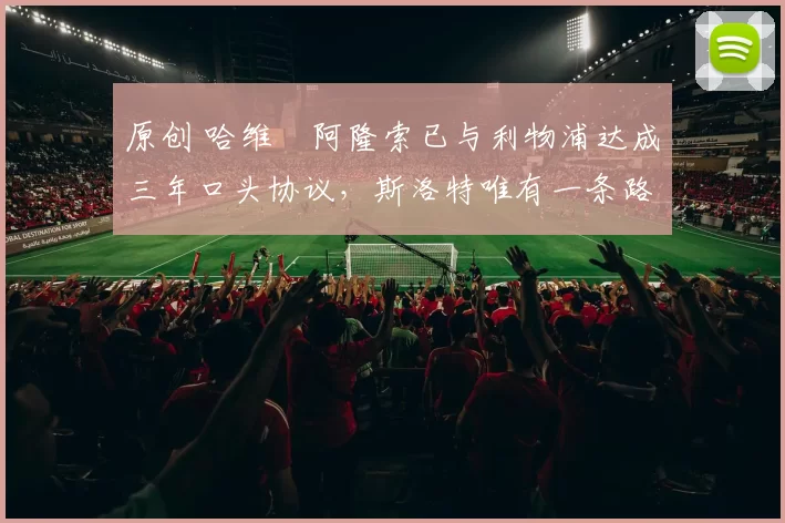 原创 哈维・阿隆索已与利物浦达成三年口头协议，斯洛特唯有一条路可 “翻盘”