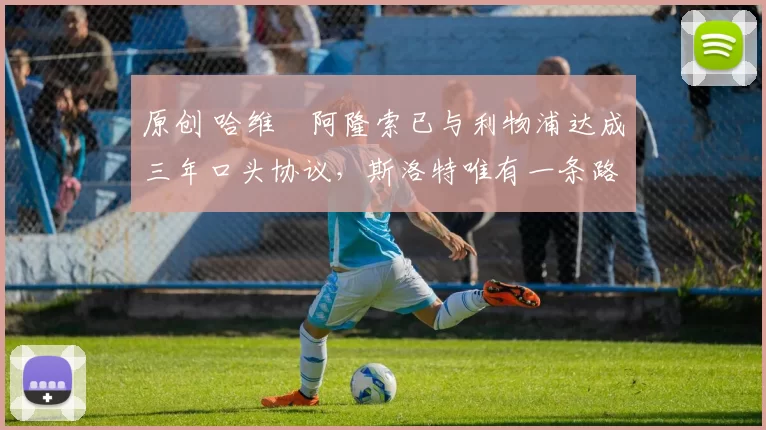 原创 哈维・阿隆索已与利物浦达成三年口头协议，斯洛特唯有一条路可 “翻盘”