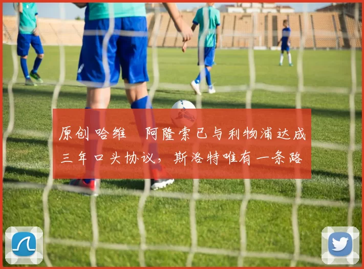 原创 哈维・阿隆索已与利物浦达成三年口头协议，斯洛特唯有一条路可 “翻盘”