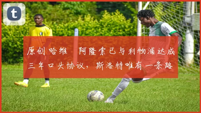 原创 哈维・阿隆索已与利物浦达成三年口头协议，斯洛特唯有一条路可 “翻盘”