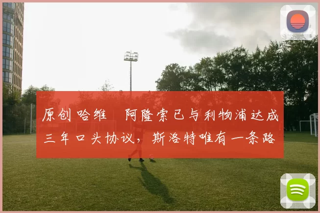 原创 哈维・阿隆索已与利物浦达成三年口头协议，斯洛特唯有一条路可 “翻盘”