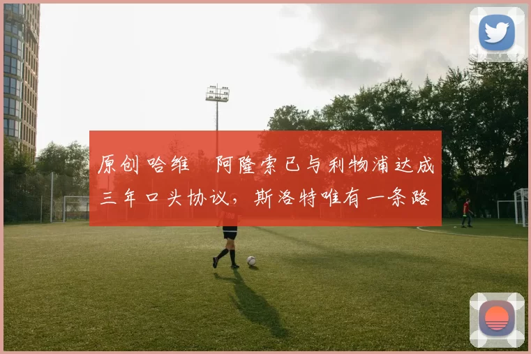 原创 哈维・阿隆索已与利物浦达成三年口头协议，斯洛特唯有一条路可 “翻盘”